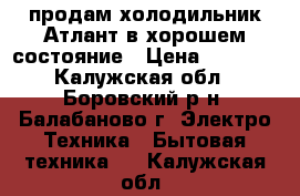 продам холодильник Атлант в хорошем состояние › Цена ­ 5 000 - Калужская обл., Боровский р-н, Балабаново г. Электро-Техника » Бытовая техника   . Калужская обл.